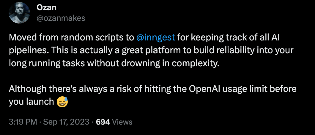 Tweet from @ozanmakes: Moved from random scripts to inngest for keeping track of all AI pipelines. This is actually a great platform to build reliability into your long running tasks without drowning in complexity. Although there's always a risk of hitting the OpenAI usage limit before you launch 😅