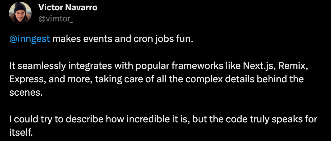 Tweet from Victor Navarro: Inngest makes events and cron jobs fun. It seamlessly integrates with popular frameworks like Next.js, Remix, Express, and more, taking care of all the complex details behind the scenes. I could try to describe how incredible it is, but the code truly speaks for itself.